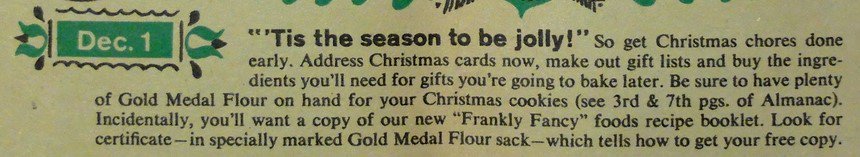 "December 1: Tis the season to be jolly! So get the Christmas chores done early. Address Christmas cards now, make out the gift lists, and buy the ingredients that you'll need for gifts you are going to bake later." Betty Crocker, 1959.